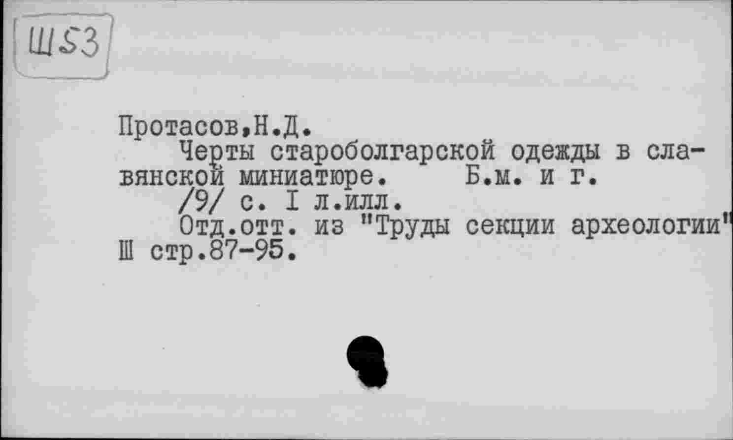 ﻿Ш£3
Протасов,Н.Д.
Черты староболгарской одежды в славянской миниатюре. Б.м. и г.
/9/ с. I л.илл.
Отд.отт. из "Труды секции археологии Ш стр.87-95.